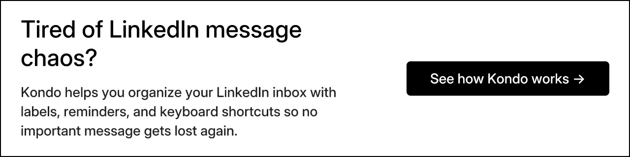 Tired of LinkedIn message chaos? Kondo helps you organize your LinkedIn inbox with labels, reminders, and keyboard shortcuts so no important message gets lost again.