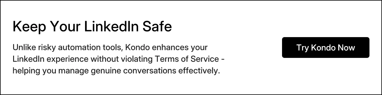 Keep Your LinkedIn Safe. Unlike risky automation tools, Kondo enhances your LinkedIn experience without violating Terms of Service - helping you manage genuine conversations effectively. Try Kondo Now