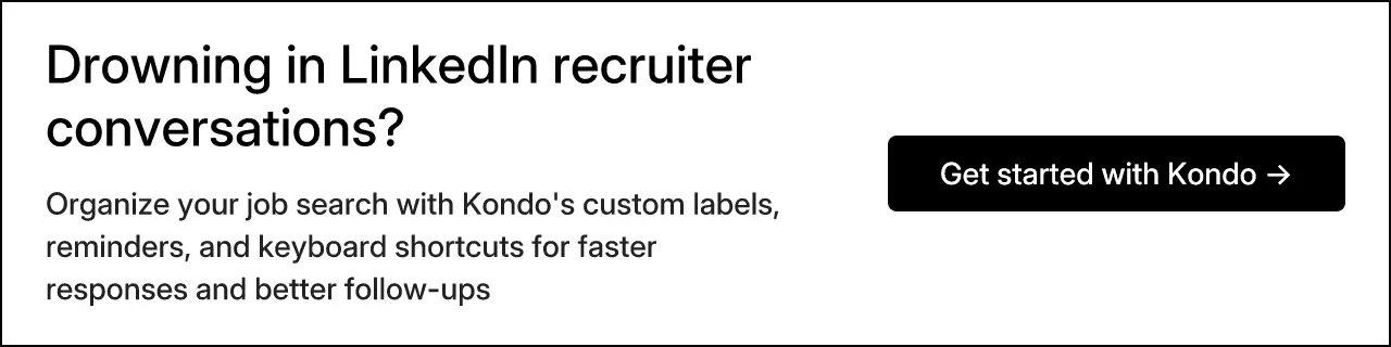 Drowning in LinkedIn recruiter conversations? Organize your job search with Kondo's custom labels, reminders, and keyboard shortcuts for faster responses and better follow-ups. Get started with Kondo →