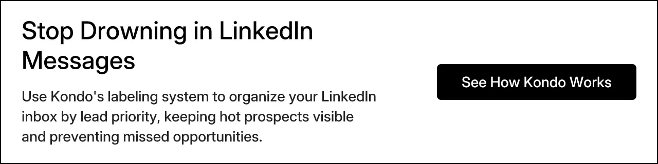 Stop Drowning in LinkedIn Messages. Use Kondo's labeling system to organize your LinkedIn inbox by lead priority, keeping hot prospects visible and preventing missed opportunities. See How Kondo Works.