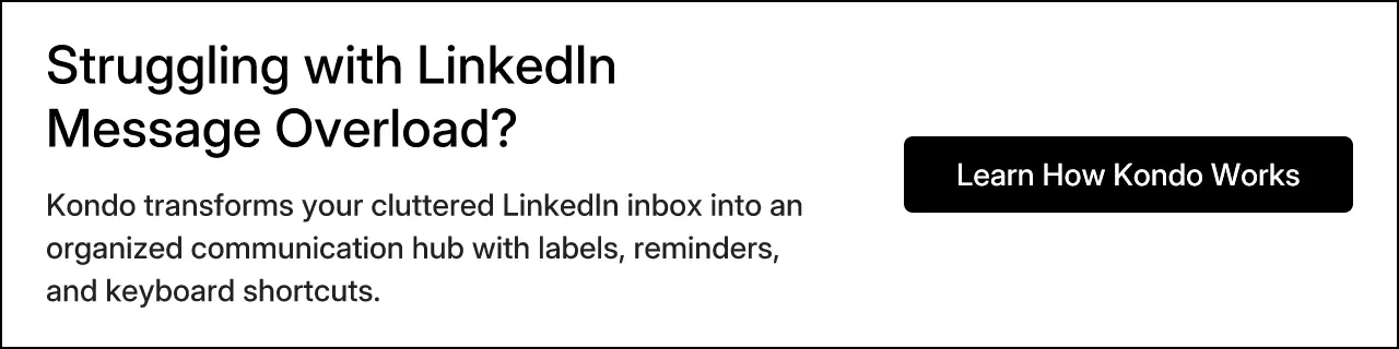 Struggling with LinkedIn Message Overload? Kondo transforms your cluttered LinkedIn inbox into an organized communication hub with labels, reminders, and keyboard shortcuts.