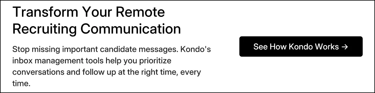 Transform Your Remote Recruiting Communication. Stop missing important candidate messages. Kondo's inbox management tools help you prioritize conversations and follow up at the right time, every time. See How Kondo Works →