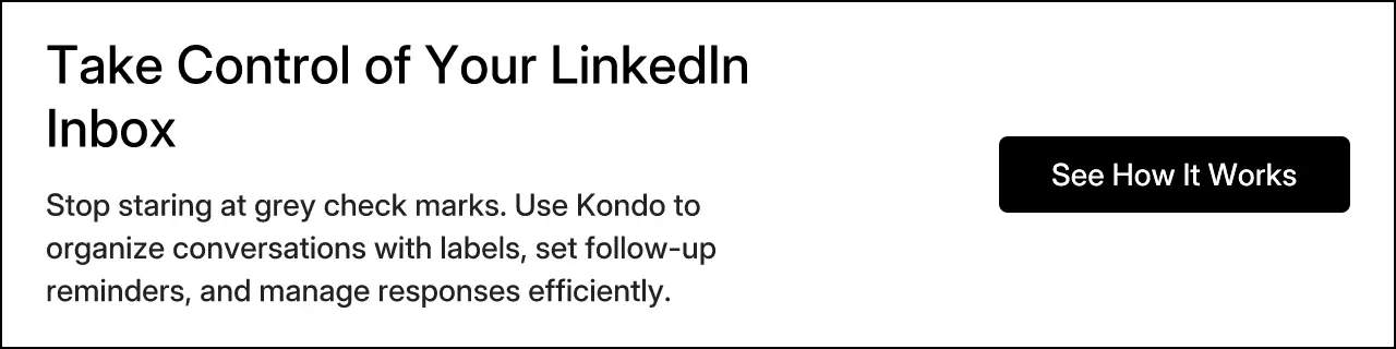 Take Control of Your LinkedIn Inbox. Stop staring at grey check marks. Use Kondo to organize conversations with labels, set follow-up reminders, and manage responses efficiently. See How It Works