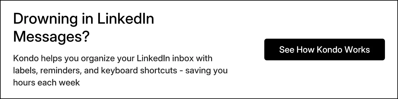 Drowning in LinkedIn Messages? Kondo helps you organize your LinkedIn inbox with labels, reminders, and keyboard shortcuts - saving you hours each week. See How Kondo Works