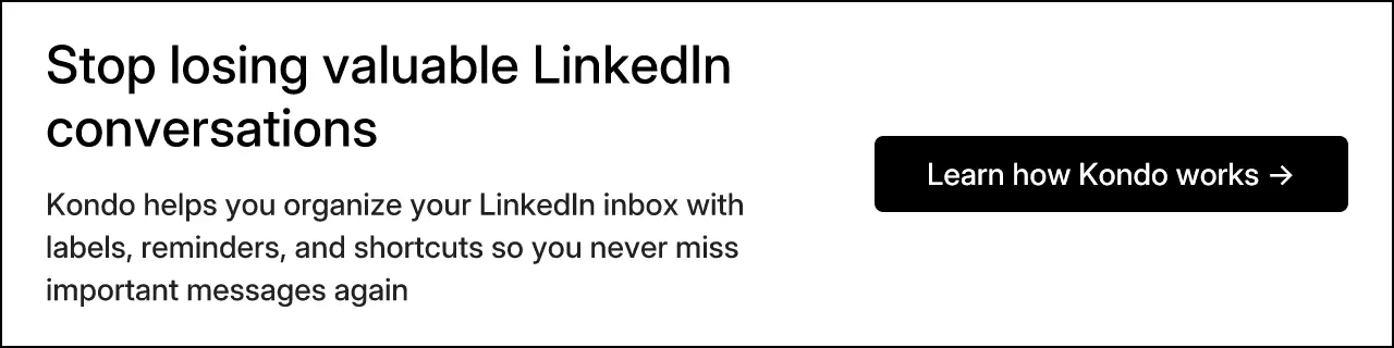 Stop losing valuable LinkedIn conversations. Kondo helps you organize your LinkedIn inbox with labels, reminders, and shortcuts so you never miss important messages again. Learn how Kondo works →